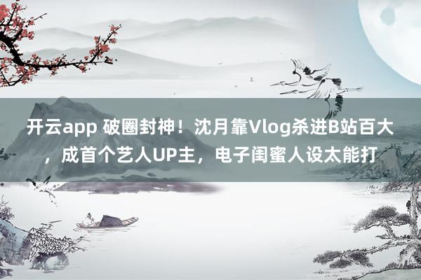 開云app 破圈封神!沈月靠Vlog殺進(jìn)B站百大,成首個(gè)藝人UP主,電子閨蜜人設(shè)太能打
