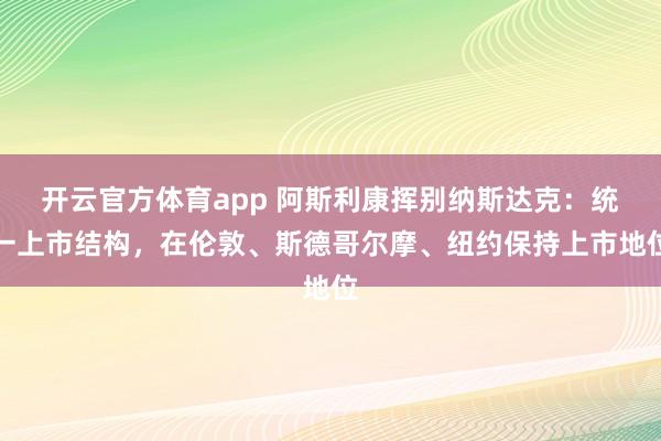 開云官方體育app 阿斯利康揮別納斯達克：統一上市結構，在倫敦、斯德哥爾摩、紐約保持上市地位