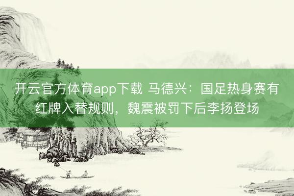 開云官方體育app下載 馬德興：國(guó)足熱身賽有紅牌入替規(guī)則，魏震被罰下后李揚(yáng)登場(chǎng)