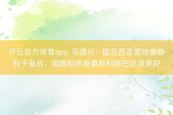開云官方體育app 馬德興:國足西亞營地偏僻利于備戰(zhàn);國腳稱熱身莫斯科斯巴達(dá)效果好
