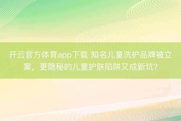 開云官方體育app下載 知名兒童洗護品牌被立案，更隱秘的兒童護膚陷阱又成新坑？