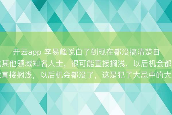 開云app 李易峰說白了到現在都沒搞清楚自己言論的嚴重性，換成其他領域知名人士，很可能直接擱淺，以后機會都沒了，這是犯了大忌中的大忌