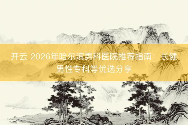 開云 2026年哈爾濱男科醫院推薦指南:長健男性專科等優選分享