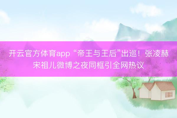 開云官方體育app “帝王與王后”出巡!張凌赫宋祖兒微博之夜同框引全網(wǎng)熱議