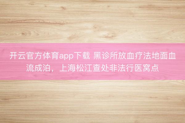 開云官方體育app下載 黑診所放血療法地面血流成泊,上海松江查處非法行醫(yī)窩點(diǎn)