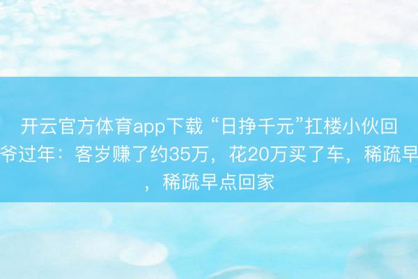 開云官方體育app下載 “日掙千元”扛樓小伙回家陪爺爺過年:客歲賺了約35萬,花20萬買了車,稀疏早點回家