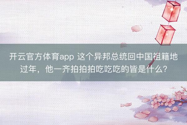 開云官方體育app 這個異邦總統回中國祖籍地過年，他一齊拍拍拍吃吃吃的皆是什么？