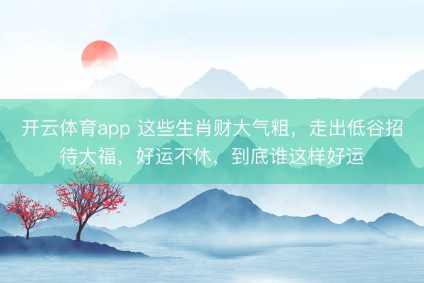 開云體育app 這些生肖財(cái)大氣粗，走出低谷招待大福，好運(yùn)不休，到底誰這樣好運(yùn)